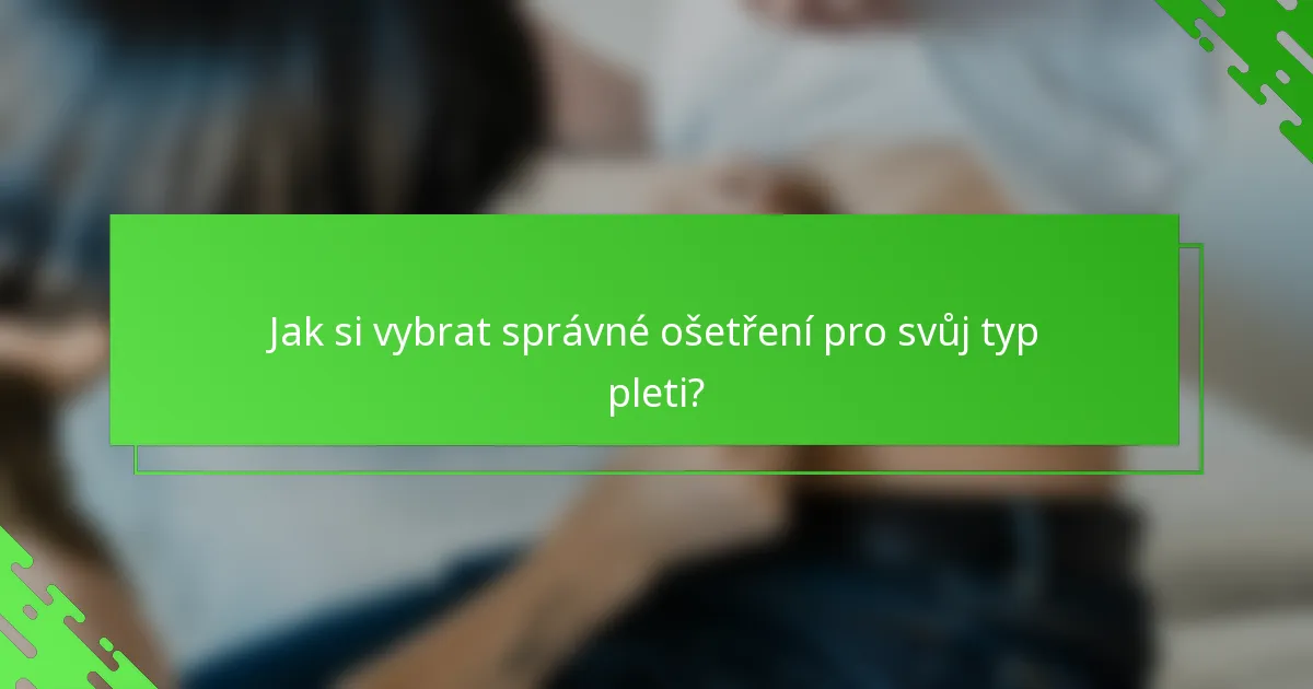 Jak si vybrat správné ošetření pro svůj typ pleti?