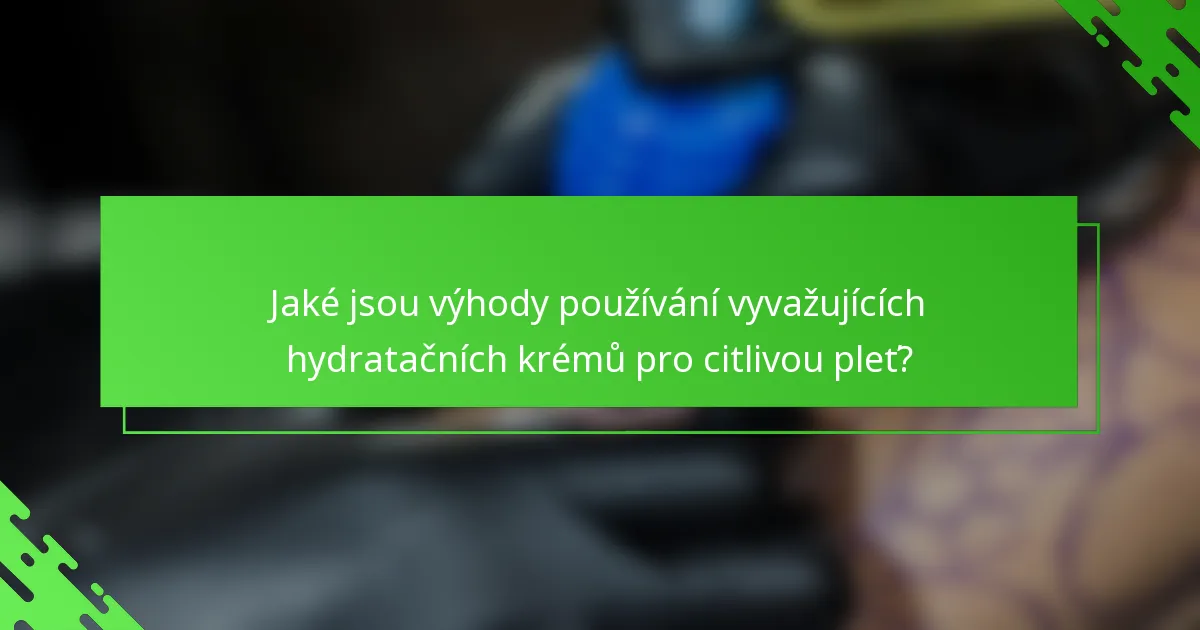 Jaké jsou výhody používání vyvažujících hydratačních krémů pro citlivou pleť?